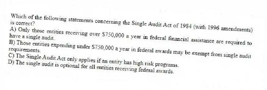 Which of the following statements concerning the Single Audit Act of 1984 (with 1996 amendments) is correct?
A) Only those entities receiving over $750,000 a year in federal financial assistance are required to have a single audit.
B) Those entities expending under $750,000 a year in federal awards may be exempt from single audit requirements.
C) The Single Audit Act only applies if an entity has high risk programs.
D) The single audit is optional for all entities receiving federal awards.