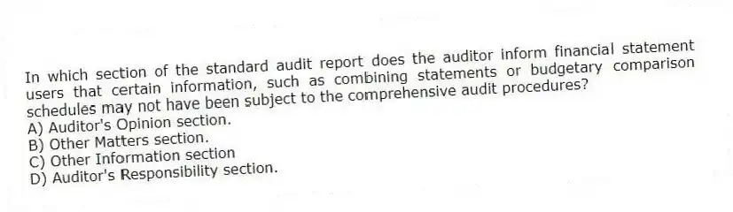 In which section of the standard audit report does the auditor inform financial statement users that certain information, such as combining statements or budgetary comparison schedules may not have been subject to the comprehensive audit procedures?
A) Auditor's Opinion section.
B) Other Matters section.
C) Other Information section
D) Auditor's Responsibility section.