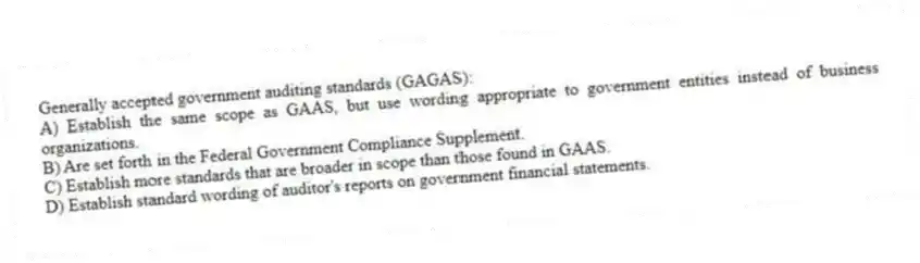 Generally accepted government auditing standards (GAGAS):
A) Establish the same scope as GAAS, but use wording appropriate to government entities instead of business organizations.
B) Are set forth in the Federal Government Compliance Supplement.
C) Establish more standards that are broader in scope than those found in GAAS.
D) Establish standard wording of auditor's reports on government financial statements.