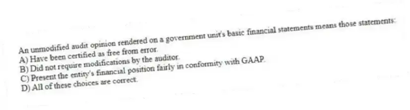 An unmodified audit opinion rendered on a government unit's basic financial statements means those statements:
A) Have been certified as free from error.
B) Did not require modifications by the auditor.
C) Present the entity's financial position fairly in conformity with GAAP.
D) All of these choices are correct.
