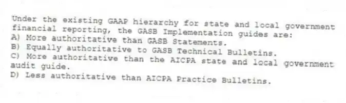 Under the existing GAAP hierarchy for state and local government financial reporting, the GASB Implementation guides are:
A) More authoritative than GASB Statements.
B) Equally authoritative to GASB Technical Bulletins.
C) More authoritative than the AICPA state and local government audit guide.
D) Less authoritative than AICPA Practice Bulletins.