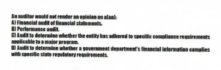 An auditor would not render an opinion on a(an):
A) Financial audit of financial statements.
B) Performance audit.
C) Audit to determine whether the entity has adhered to specific compliance requirements applicable to a major program.
D) Audit to determine whether a government department's financial information complies with specific state regulatory requirements.