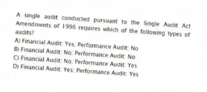 A single audit conducted pursuant to the Single Audit Act Amendments of 1996 requires which of the following types of audits?
A) Financial Audit: Yes; Performance Audit: No
B) Financial Audit: No; Performance Audit: No
C) Financial Audit: No; Performance Audit: Yes
D) Financial Audit: Yes; Performance Audit: Yes