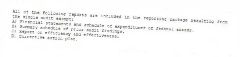 All of the following reports are included in the reporting package resulting from the single audit except:
A) Financial statements and schedule of expenditures of federal awards.
B) Summary schedule of prior audit findings.
C) Report on efficiency and effectiveness.
D) Corrective action plan.