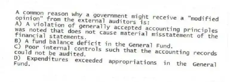 A common reason why a government might receive a "modified opinion" from the external auditors is:
A) A violation of generally accepted accounting principles was noted that does not cause material misstatement of the financial statements.
B) A fund balance deficit in the General Fund.
C) Poor internal controls such that the accounting records could not be audited.
D) Expenditures exceeded appropriations in the General Fund.