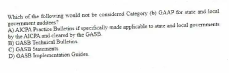 Which of the following would not be considered Category (b) GAAP for state and local government auditees?
A) AICPA Practice Bulletins if specifically made applicable to state and local governments by the AICPA and cleared by the GASB.
B) GASB Technical Bulletins.
C) GASB Statements.
D) GASB Implementation Guides.