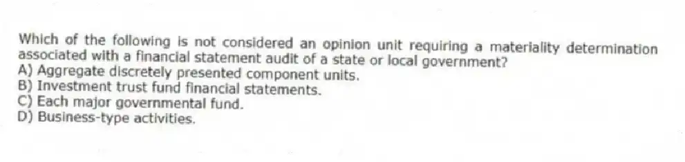 Which of the following is not considered an opinion unit requiring a materiality determination associated with a financial statement audit of a state or local government?
A) Aggregate discretely presented component units.
B) Investment trust fund financial statements.
C) Each major governmental fund.
D) Business-type activities.