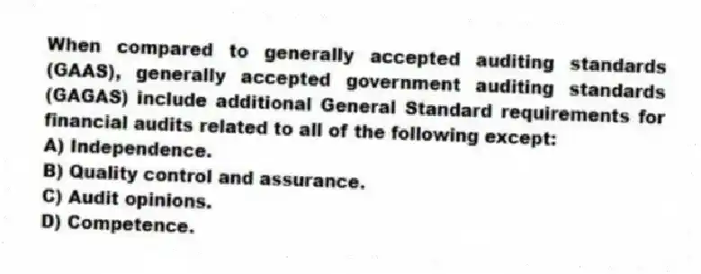 When compared to generally accepted auditing standards (GAAS), generally accepted government auditing standards (GAGAS) include additional General Standard requirements for financial audits related to all of the following except:
A) Independence.
B) Quality control and assurance.
C) Audit opinions.
D) Competence.