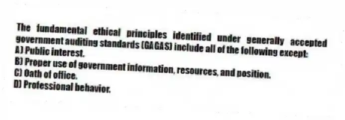 The fundamental ethical principles identified under generally accepted government auditing standards (GAGAS) include all of the following except:
A) Public interest.
B) Proper use of government information, resources, and position.
C) Oath of office.
D) Professional behavior.