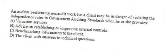 An auditor performing nonaudit work for a client may be in danger of violating the independence rules in Government Auditing Standards when he or she provides:
A) Valuation services.
B) Advice on establishing or improving internal controls.
C) Benchmarking information to the client.
D) The client with answers to technical questions.