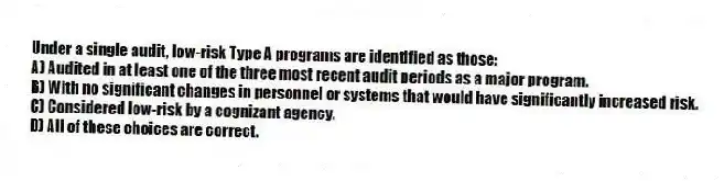 Under a single audit, low-risk Type A programs are identified as those:
A) Audited in at least one of the three most recent audit periods as a major program.
B) With no significant changes in personnel or systems that would have significantly increased risk.
C) Considered low-risk by a cognizant agency.
D) All of these choices are correct.