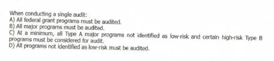 When conducting a single audit:
A) All federal grant programs must be audited.
B) All major programs must be audited.
C) At a minimum, all Type A major programs not identified as low-risk and certain high-risk Type B programs must be considered for audit.
D) All programs not identified as low-risk must be audited.