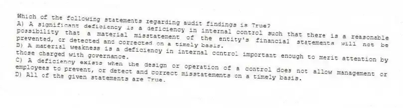Which of the following statements regarding audit findings is True?
A) A significant deficiency is a deficiency in internal control such that there is a reasonable possibility that a material misstatement of the entity's financial statements will not be prevented, or detected and corrected on a timely basis.
B) A material weakness is a deficiency in internal control important enough to merit attention by those charged with governance.
C) A deficiency exists when the design or operation of a control does not allow management or employees to prevent, or detect and correct misstatements on a timely basis.
D) All of the given statements are True.