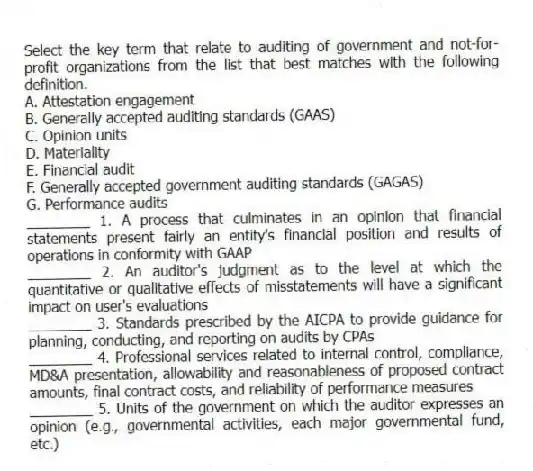 Select the key term that relate to auditing of government and not-for-profit organizations from the list that best matches with the following definition.
A. Attestation engagement
B. Generally accepted auditing standards (GAAS)
C. Opinion units
D. Materiality
E. Financial audit
F. Generally accepted government auditing standards (GAGAS)
G. Performance audits
________ 1. A process that culminates in an opinion that financial statements present fairly an entity's financial position and results of operations in conformity with GAAP
________ 2. An auditor's judgment as to the level at which the quantitative or qualitative effects of misstatements will have a significant impact on user's evaluations
________ 3. Standards prescribed by the AICPA to provide guidance for planning, conducting, and reporting on audits by CPAs
________ 4. Professional services related to internal control, compliance, MD&A presentation, allowability and reasonableness of proposed contract amounts, final contract costs, and reliability of performance measures
________ 5. Units of the government on which the auditor expresses an opinion (e.g., governmental activities, each major governmental fund, etc.)