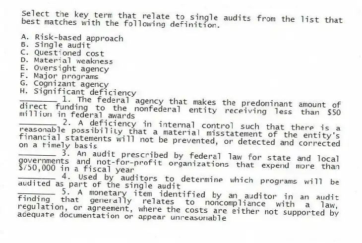 Select the key term that relate to single audits from the list that best matches with the following definition.
 
A. Risk-based approach
B. Single audit
C. Questioned cost
D. Material weakness
E. Oversight agency
F. Major programs
G. Cognizant agency
H. Significant deficiency
________ 1. The federal agency that makes the predominant amount of direct funding to the nonfederal entity receiving less than $50 million in federal awards
________ 2. A deficiency in internal control such that there is a reasonable possibility that a material misstatement of the entity's financial statements will not be prevented, or detected and corrected on a timely basis
________ 3. An audit prescribed by federal law for state and local governments and not-for-profit organizations that expend more than $750,000 in a fiscal year
________ 4. Used by auditors to determine which programs will be audited as part of the single audit
________ 5. A monetary item identified by an auditor in an audit finding that generally relates to noncompliance with a law, regulation, or agreement, where the costs are either not supported by adequate documentation or appear unreasonable