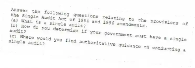 Answer the following questions relating to the provisions of the Single Audit Act of 1984 and 1996 amendments.
(a) What is a single audit?
(b) How do you determine if your government must have a single audit?
(c) Where would you find authoritative guidance on conducting a single audit?