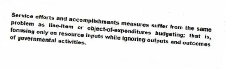Service efforts and accomplishments measures suffer from the same problem as line-item or object-of-expenditures budgeting; that is, focusing only on resource inputs while ignoring outputs and outcomes of governmental activities.