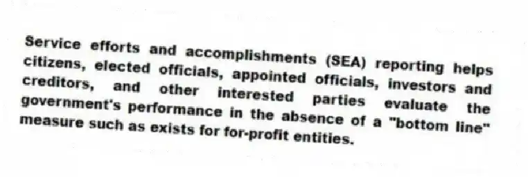 Service efforts and accomplishments (SEA) reporting helps citizens, elected officials, appointed officials, investors and creditors, and other interested parties evaluate the government's performance in the absence of a "bottom line" measure such as exists for for-profit entities.