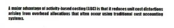 A major advantage of activity-based costing (ABC) is that it reduces unit cost distortions arising from overhead allocations that often occur using traditional cost accounting systems.