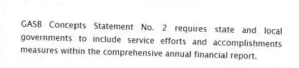 GASB Concepts Statement No. 2 requires state and local governments to include service efforts and accomplishments measures within the comprehensive annual financial report.