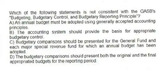 Which of the following statements is not consistent with the GASB's "Budgeting, Budgetary Control, and Budgetary Reporting Principle"?
A) An annual budget must be adopted using generally accepted accounting principles.
B) The accounting system should provide the basis for appropriate budgetary control.
C) Budgetary comparisons should be presented for the General Fund and each major special revenue fund for which an annual budget has been adopted.
D) The budgetary comparisons should present both the original and the final appropriated budgets for the reporting period.