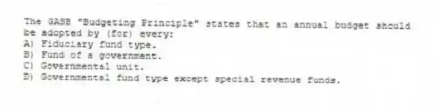 The GASB "Budgeting Principle" states that an annual budget should be adopted by (for) every:
A) Fiduciary fund type.
B) Fund of a government.
C) Governmental unit.
D) Governmental fund type except special revenue funds.