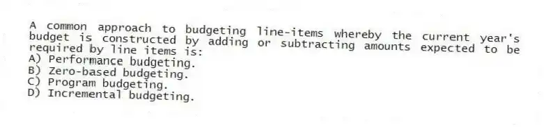 A common approach to budgeting line-items whereby the current year's budget is constructed by adding or subtracting amounts expected to be required by line items is:
A) Performance budgeting.
B) Zero-based budgeting.
C) Program budgeting.
D) Incremental budgeting.