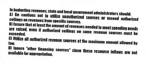 In budgeting revenues, state and local government administrators should:
A) Be cautious not to utilize unauthorized sources or exceed authorized ceilings on revenues from specific sources.
B) Ensure that at least the amount of revenues needed to meet spending needs are raised, even if authorized ceilings on some revenue sources must be exceeded.
C) Utilize all authorized revenue sources at the maximum amount allowed by law.
D) Ignore "other financing sources" since these resource inflows are not available for appropriation.