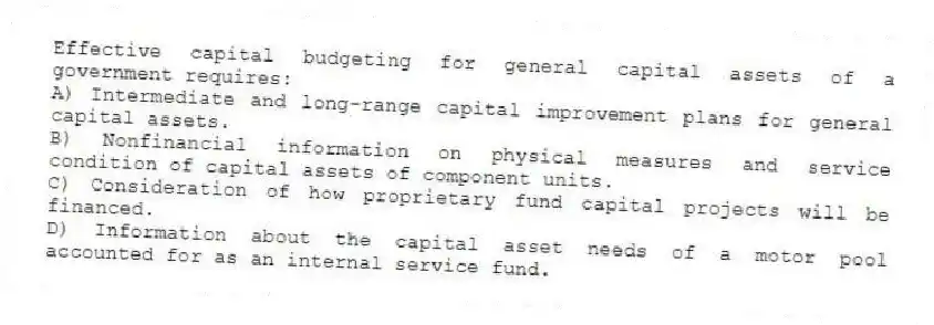 Effective capital budgeting for general capital assets of a government requires:
A) Intermediate and long-range capital improvement plans for general capital assets.
B) Nonfinancial information on physical measures and service condition of capital assets of component units.
C) Consideration of how proprietary fund capital projects will be financed.
D) Information about the capital asset needs of a motor pool accounted for as an internal service fund.