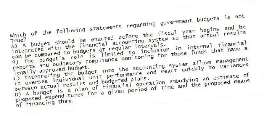 Which of the following statements regarding government budgets is not True?
A) A budget should be enacted before the fiscal year begins and be integrated with the financial accounting system so that actual results can be compared to budgets at regular intervals.
B) The budget's role is limited to inclusion in internal financial reports and budgetary compliance monitoring for those funds that have a legally approved budget.
C) Integrating the budget into the accounting system allows management to oversee individual unit performance and react quickly to variances between actual results and budgeted plans.
D) A budget is a plan of financial operation embodying an estimate of proposed expenditures for a given period of time and the proposed means of financing them.