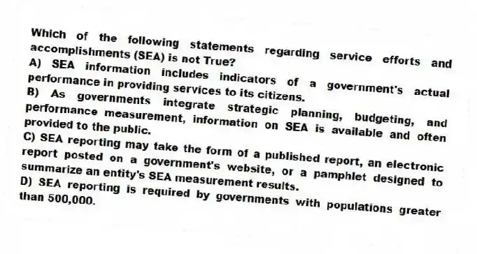 Which of the following statements regarding service efforts and accomplishments (SEA) is not True?
A) SEA information includes indicators of a government's actual performance in providing services to its citizens.
B) As governments integrate strategic planning, budgeting, and performance measurement, information on SEA is available and often provided to the public.
C) SEA reporting may take the form of a published report, an electronic report posted on a government's website, or a pamphlet designed to summarize an entity's SEA measurement results.
D) SEA reporting is required by governments with populations greater than 500,000.