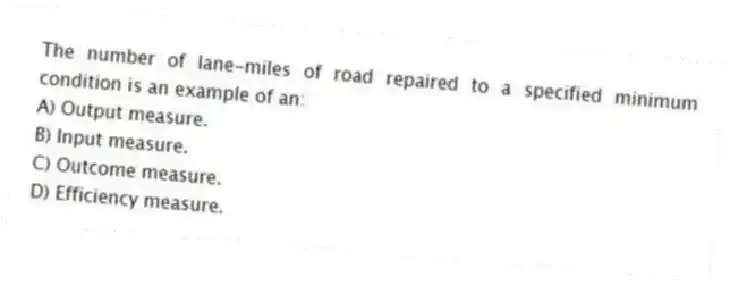The number of lane-miles of road repaired to a specified minimum condition is an example of an:
A) Output measure.
B) Input measure.
C) Outcome measure.
D) Efficiency measure.