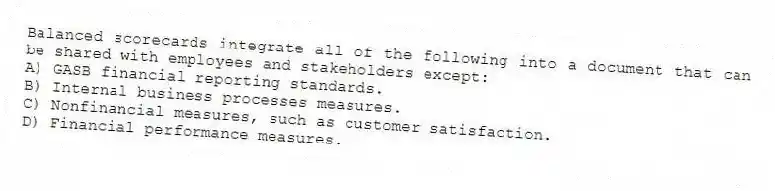 Balanced scorecards integrate all of the following into a document that can be shared with employees and stakeholders except:
A) GASB financial reporting standards.
B) Internal business processes measures.
C) Nonfinancial measures, such as customer satisfaction.
D) Financial performance measures.