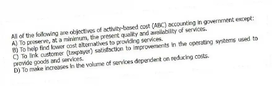 All of the following are objectives of activity-based cost (ABC) accounting in government except:
A) To preserve, at a minimum, the present quality and availability of services.
B) To help find lower cost alternatives to providing services.
C) To link customer (taxpayer) satisfaction to improvements in the operating systems used to provide goods and services.
D) To make increases in the volume of services dependent on reducing costs.