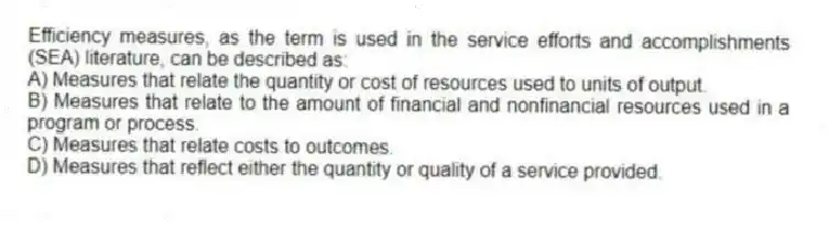 Efficiency measures, as the term is used in the service efforts and accomplishments (SEA) literature, can be described as:
A) Measures that relate the quantity or cost of resources used to units of output.
B) Measures that relate to the amount of financial and nonfinancial resources used in a program or process.
C) Measures that relate costs to outcomes.
D) Measures that reflect either the quantity or quality of a service provided.