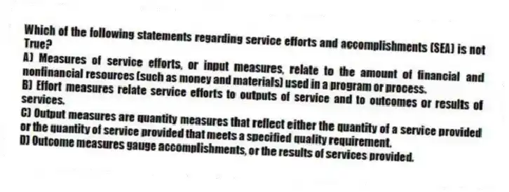 Which of the following statements regarding service efforts and accomplishments (SEA) is not True?
A) Measures of service efforts, or input measures, relate to the amount of financial and nonfinancial resources (such as money and materials) used in a program or process.
B) Effort measures relate service efforts to outputs of service and to outcomes or results of services.
C) Output measures are quantity measures that reflect either the quantity of a service provided or the quantity of service provided that meets a specified quality requirement.
D) Outcome measures gauge accomplishments, or the results of services provided.