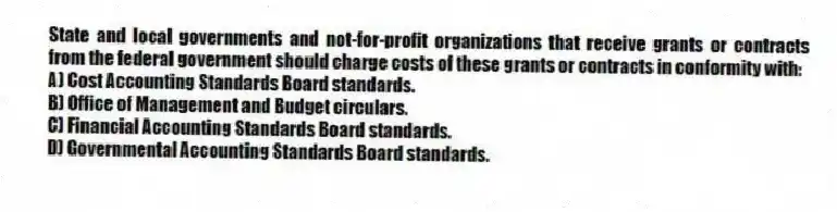 State and local governments and not-for-profit organizations that receive grants or contracts from the federal government should charge costs of these grants or contracts in conformity with:
A) Cost Accounting Standards Board standards.
B) Office of Management and Budget circulars.
C) Financial Accounting Standards Board standards.
D) Governmental Accounting Standards Board standards.
