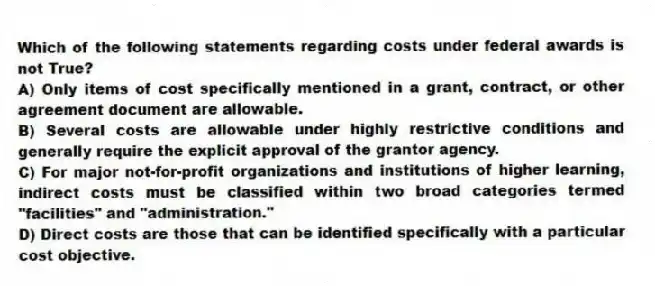 Which of the following statements regarding costs under federal awards is not True?
A) Only items of cost specifically mentioned in a grant, contract, or other agreement document are allowable.
B) Several costs are allowable under highly restrictive conditions and generally require the explicit approval of the grantor agency.
C) For major not-for-profit organizations and institutions of higher learning, indirect costs must be classified within two broad categories termed "facilities" and "administration."
D) Direct costs are those that can be identified specifically with a particular cost objective.