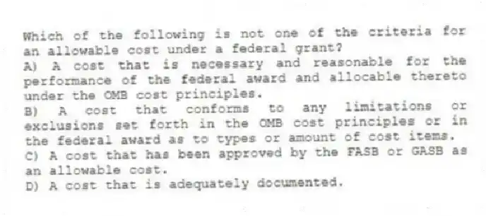 Which of the following is not one of the criteria for an allowable cost under a federal grant?
A) A cost that is necessary and reasonable for the performance of the federal award and allocable thereto under the OMB cost principles.
B) A cost that conforms to any limitations or exclusions set forth in the OMB cost principles or in the federal award as to types or amount of cost items.
C) A cost that has been approved by the FASB or GASB as an allowable cost.
D) A cost that is adequately documented.