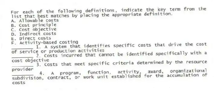 For each of the following definitions, indicate the key term from the list that best matches by placing the appropriate definition.
A. Allowable costs
B. Cost principle
C. Cost objective
D. Indirect costs
E. Direct costs
F. Activity-based costing
________ 1. A system that identifies specific costs that drive the cost of service or production activities
________ 2. Costs incurred that cannot be identified specifically with a cost objective
________ 3. Costs that meet specific criteria determined by the resource provider
________ 4. A program, function, activity, award, organizational subdivision, contract, or work unit established for the accumulation of costs