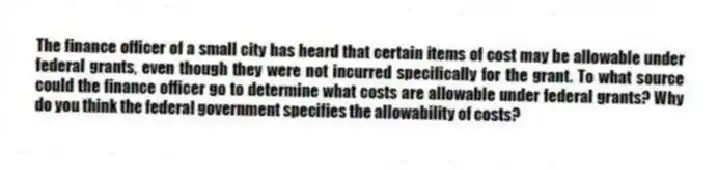 The finance officer of a small city has heard that certain items of cost may be allowable under federal grants, even though they were not incurred specifically for the grant. To what source could the finance officer go to determine what costs are allowable under federal grants? Why do you think the federal government specifies the allowability of costs?