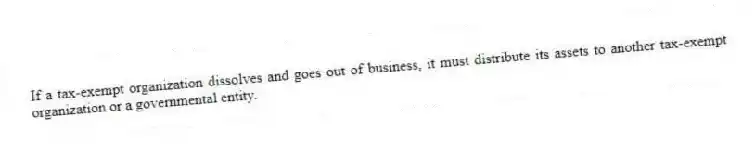 If a tax-exempt organization dissolves and goes out of business, it must distribute its assets to another tax-exempt organization or a governmental entity.