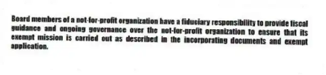 Board members of a not-for-profit organization have a fiduciary responsibility to provide fiscal guidance and ongoing governance over the not-for-profit organization to ensure that its exempt mission is carried out as described in the incorporating documents and exempt application.