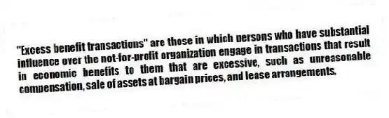 "Excess benefit transactions" are those in which persons who have substantial influence over the not-for-profit organization engage in transactions that result in economic benefits to them that are excessive, such as unreasonable compensation, sale of assets at bargain prices, and lease arrangements.
