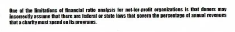 One of the limitations of financial ratio analysis for not-for-profit organizations is that donors may incorrectly assume that there are federal or state laws that govern the percentage of annual revenues that a charity must spend on its programs.