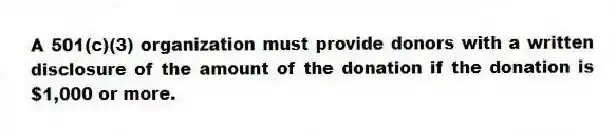 A 501(c)(3) organization must provide donors with a written disclosure of the amount of the donation if the donation is $1,000 or more.
