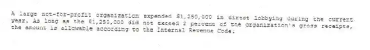 A large not-for-profit organization expended $1,250,000 in direct lobbying during the current year. As long as the $1,250,000 did not exceed 2 percent of the organization's gross receipts, the amount is allowable according to the Internal Revenue Code.