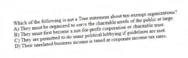 Which of the following is not a True statement about tax-exempt organizations?
A) They must be organized to serve the charitable needs of the public at large.
B) They must first become a not-for-profit corporation or charitable trust.
C) They are permitted to do some political lobbying if guidelines are met.
D) Their unrelated business income is taxed at corporate income tax rates.