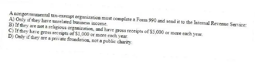 A nongovernmental tax-exempt organization must complete a Form 990 and send it to the Internal Revenue Service:
A) Only if they have unrelated business income.
B) If they are not a religious organization, and have gross receipts of $5,000 or more each year.
C) If they have gross receipts of $1,000 or more each year.
D) Only if they are a private foundation, not a public charity.