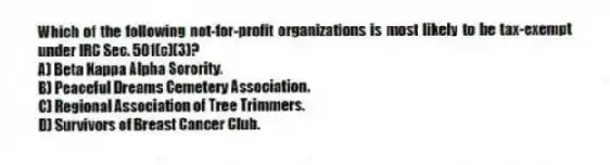 Which of the following not-for-profit organizations is most likely to be tax-exempt under IRC Sec. 501(c)(3)?
A) Beta Kappa Alpha Sorority.
B) Peaceful Dreams Cemetery Association.
C) Regional Association of Tree Trimmers.
D) Survivors of Breast Cancer Club.